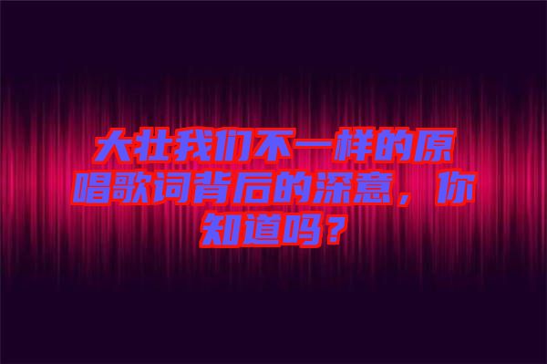 大壯我們不一樣的原唱歌詞背后的深意，你知道嗎？