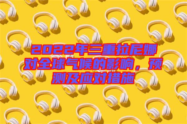 2022年三重拉尼娜對(duì)全球氣候的影響，預(yù)測(cè)及應(yīng)對(duì)措施