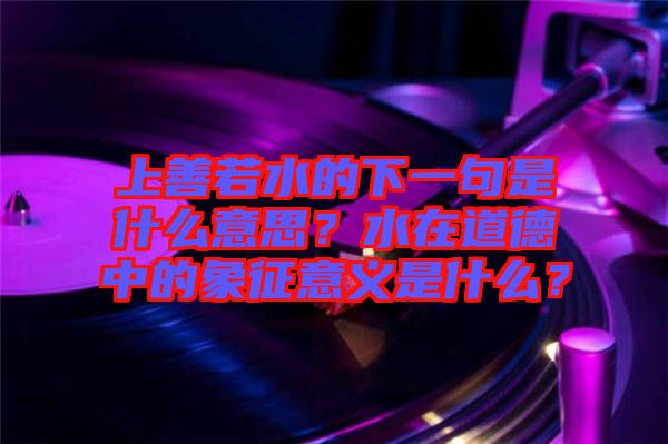 上善若水的下一句是什么意思？水在道德中的象征意義是什么？