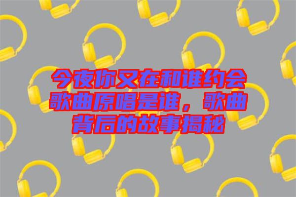 今夜你又在和誰約會歌曲原唱是誰，歌曲背后的故事揭秘