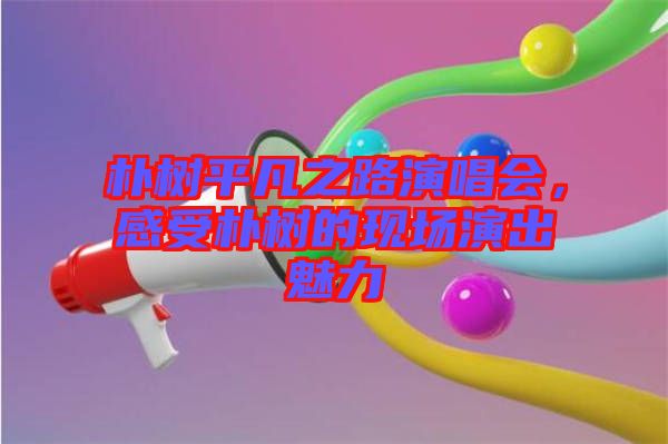樸樹平凡之路演唱會，感受樸樹的現(xiàn)場演出魅力