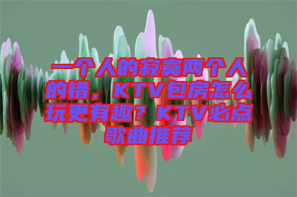 一個(gè)人的寂寞兩個(gè)人的錯(cuò)，KTV包房怎么玩更有趣？KTV必點(diǎn)歌曲推薦