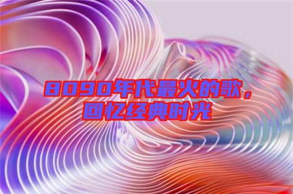 8090年代最火的歌，回憶經(jīng)典時(shí)光