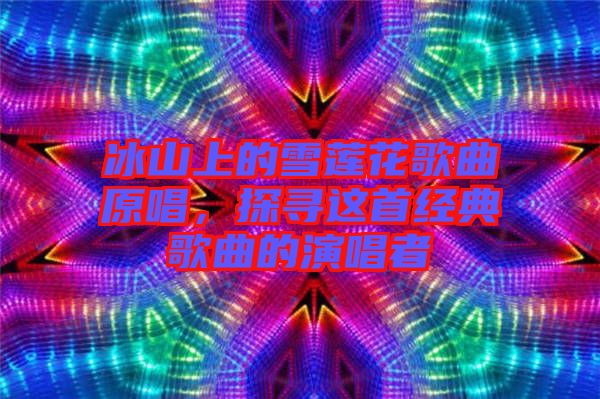 冰山上的雪蓮花歌曲原唱，探尋這首經(jīng)典歌曲的演唱者