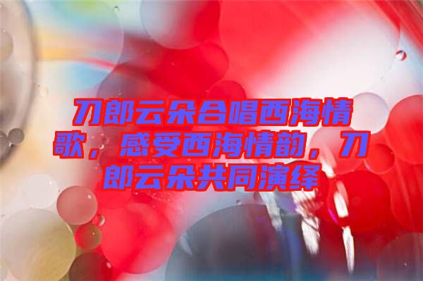 刀郎云朵合唱西海情歌，感受西海情韻，刀郎云朵共同演繹