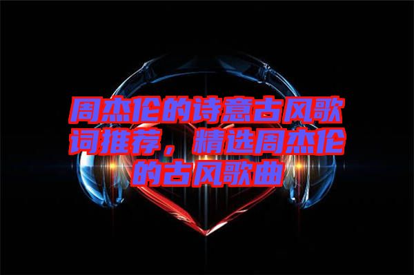 周杰倫的詩(shī)意古風(fēng)歌詞推薦，精選周杰倫的古風(fēng)歌曲