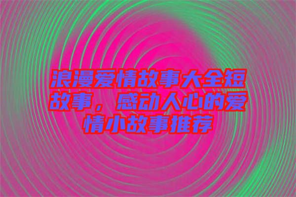 浪漫愛情故事大全短故事，感動(dòng)人心的愛情小故事推薦