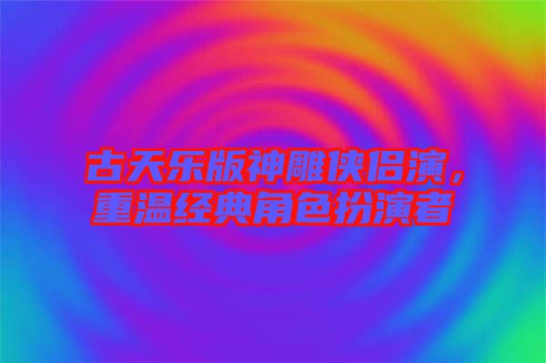 古天樂(lè)版神雕俠侶演，重溫經(jīng)典角色扮演者