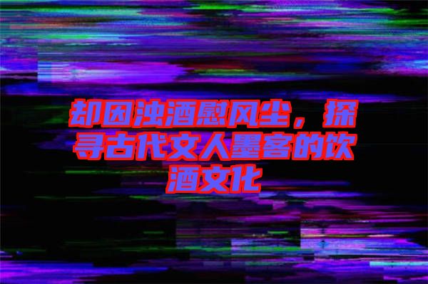 卻因濁酒慰風(fēng)塵，探尋古代文人墨客的飲酒文化