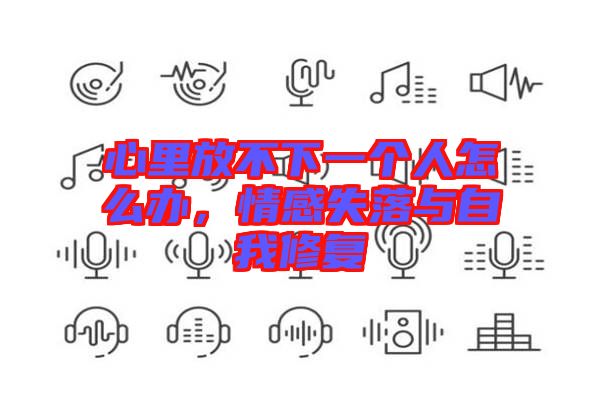 心里放不下一個(gè)人怎么辦，情感失落與自我修復(fù)