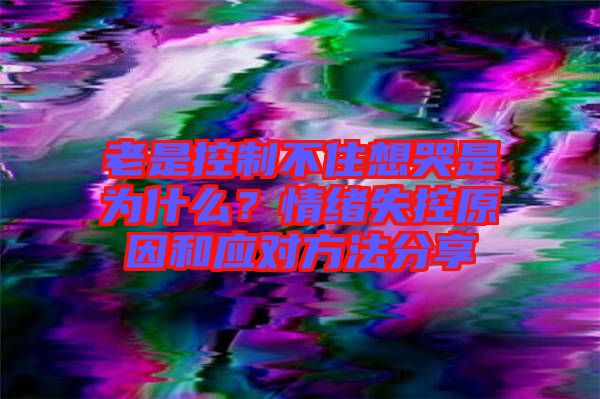 老是控制不住想哭是為什么？情緒失控原因和應對方法分享
