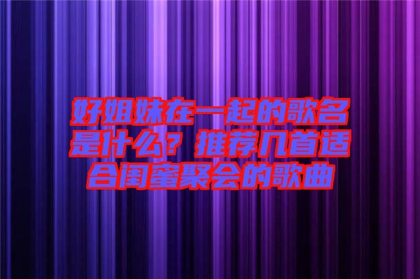 好姐妹在一起的歌名是什么？推薦幾首適合閨蜜聚會的歌曲
