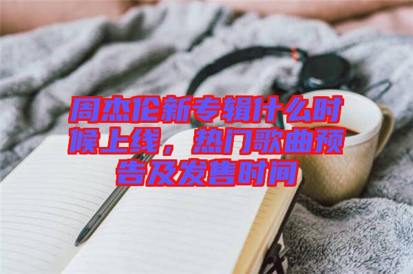 周杰倫新專輯什么時(shí)候上線，熱門歌曲預(yù)告及發(fā)售時(shí)間