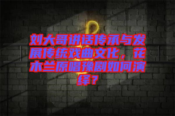 劉大哥講話傳承與發(fā)展傳統(tǒng)戲曲文化，花木蘭原唱豫劇如何演繹？