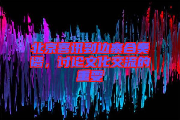 北京喜訊到邊寨合奏譜，討論文化交流的重要