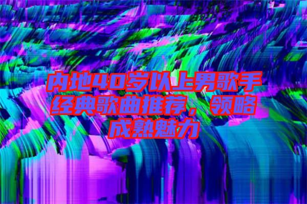 內(nèi)地40歲以上男歌手經(jīng)典歌曲推薦，領(lǐng)略成熟魅力