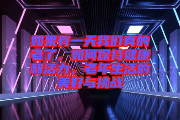 如果有一天我們真的老了，如何保持健康和活力，老年生活的美好與挑戰(zhàn)