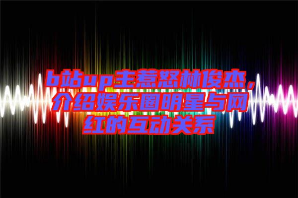 b站up主惹怒林俊杰，介紹娛樂圈明星與網(wǎng)紅的互動(dòng)關(guān)系