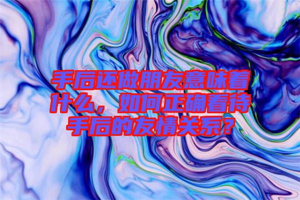 手后還做朋友意味著什么，如何正確看待手后的友情關系？