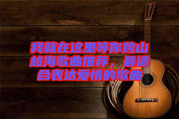 我就在這里等你跨山越海歌曲推薦，最適合表達(dá)愛情的歌曲