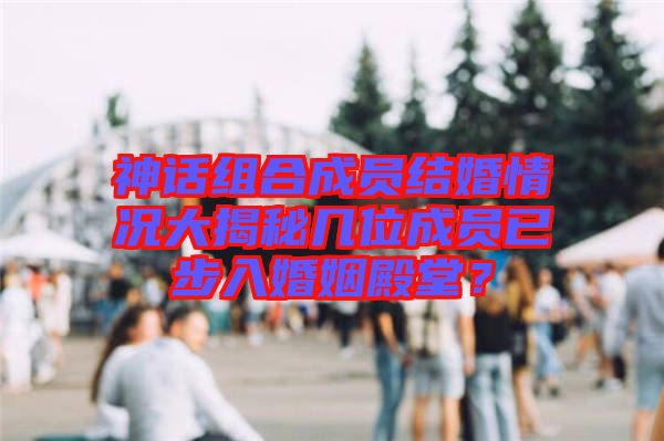 神話組合成員結(jié)婚情況大揭秘幾位成員已步入婚姻殿堂？
