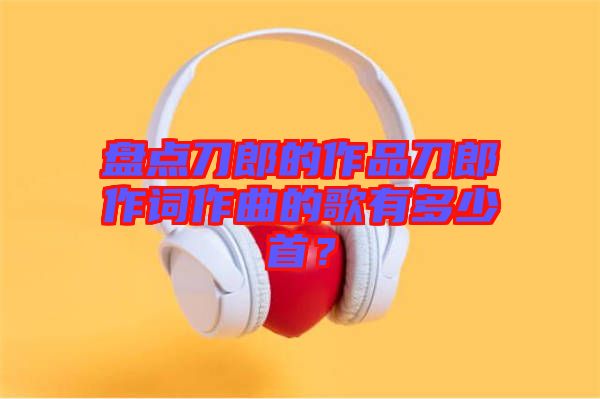 盤點(diǎn)刀郎的作品刀郎作詞作曲的歌有多少首？