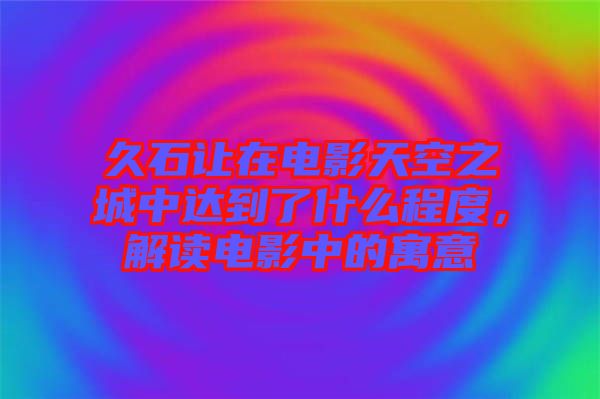 久石讓在電影天空之城中達(dá)到了什么程度，解讀電影中的寓意