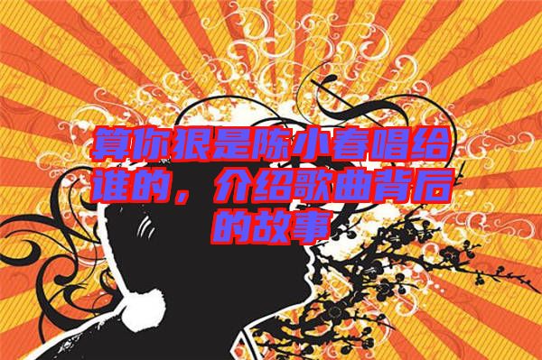 算你狠是陳小春唱給誰的，介紹歌曲背后的故事