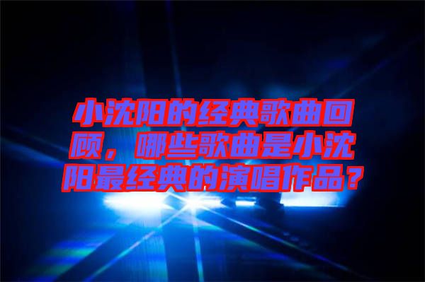 小沈陽(yáng)的經(jīng)典歌曲回顧，哪些歌曲是小沈陽(yáng)最經(jīng)典的演唱作品？