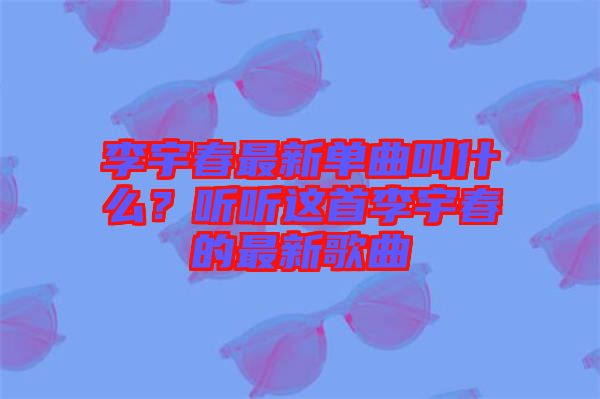 李宇春最新單曲叫什么？聽聽這首李宇春的最新歌曲