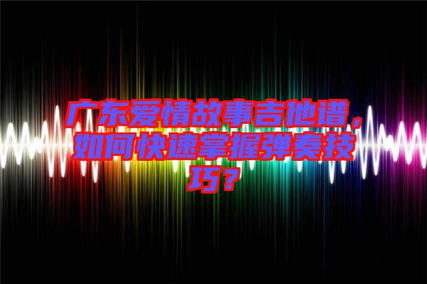 廣東愛情故事吉他譜，如何快速掌握彈奏技巧？