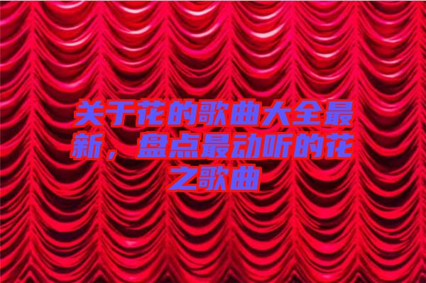關(guān)于花的歌曲大全最新，盤點(diǎn)最動聽的花之歌曲