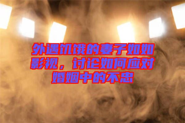 外遇饑餓的妻子如如影視，討論如何應(yīng)對(duì)婚姻中的不忠