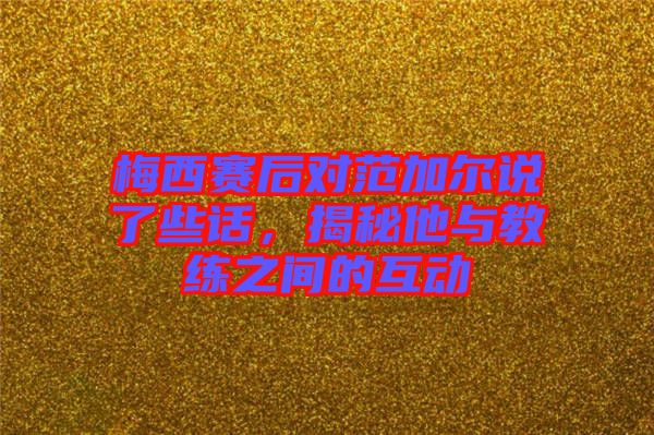 梅西賽后對范加爾說了些話，揭秘他與教練之間的互動