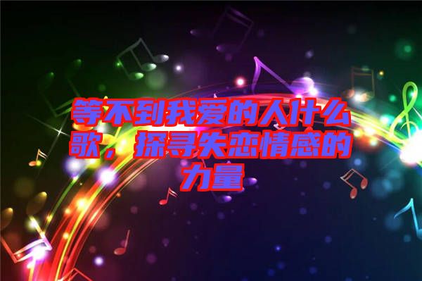 等不到我愛(ài)的人什么歌，探尋失戀情感的力量