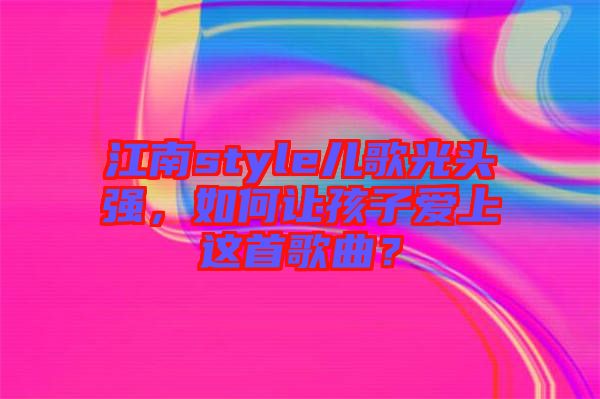 江南style兒歌光頭強(qiáng)，如何讓孩子愛(ài)上這首歌曲？