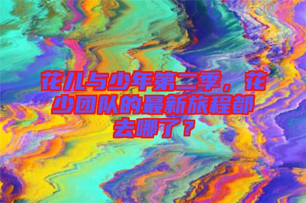 花兒與少年第二季，花少團(tuán)隊(duì)的最新旅程都去哪了？