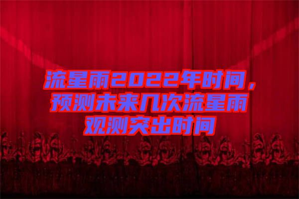 流星雨2022年時間，預(yù)測未來幾次流星雨觀測突出時間
