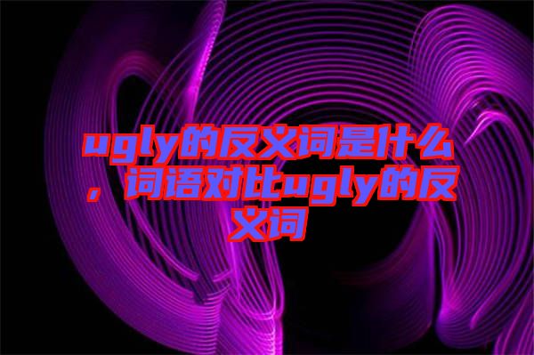 ugly的反義詞是什么，詞語對比ugly的反義詞