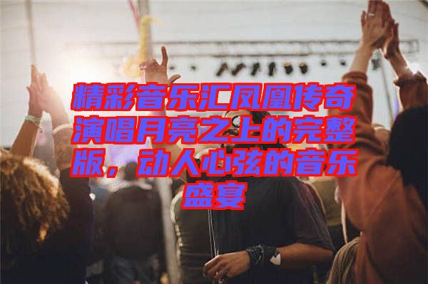 精彩音樂匯鳳凰傳奇演唱月亮之上的完整版，動人心弦的音樂盛宴