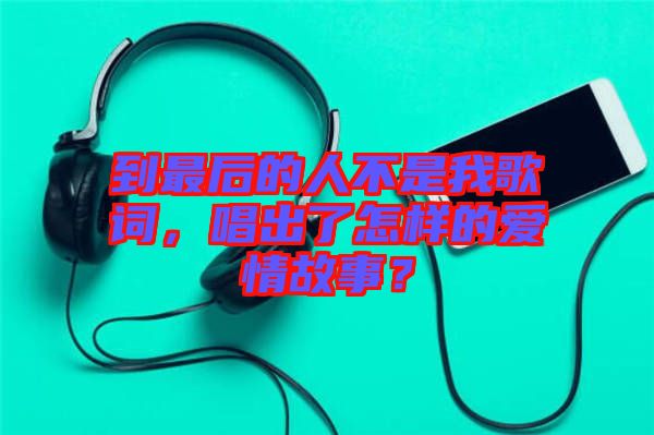 到最后的人不是我歌詞，唱出了怎樣的愛情故事？