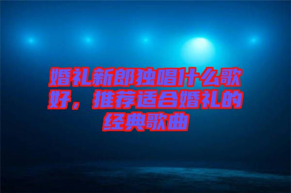 婚禮新郎獨唱什么歌好，推薦適合婚禮的經(jīng)典歌曲