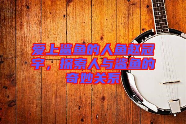 愛上鯊魚的人魚趙冠宇，探索人與鯊魚的奇妙關(guān)系
