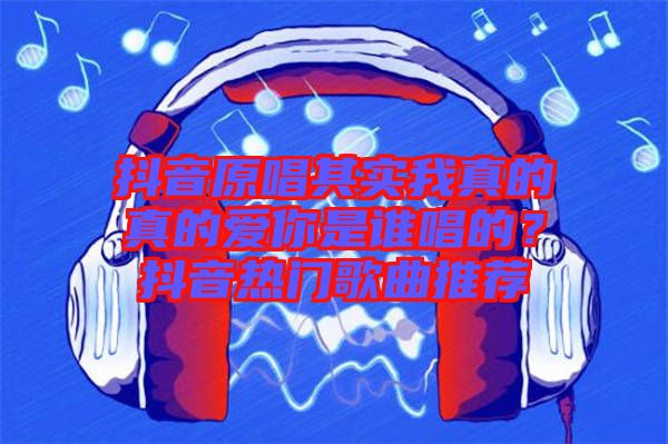 抖音原唱其實(shí)我真的真的愛你是誰唱的？抖音熱門歌曲推薦