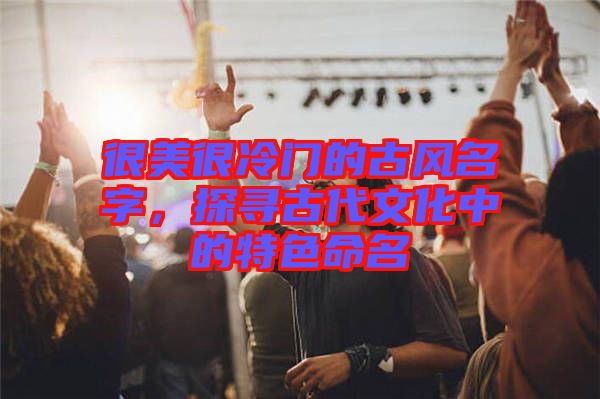 很美很冷門的古風名字，探尋古代文化中的特色命名