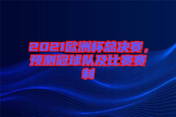 2021歐洲杯總決賽，預(yù)測(cè)冠球隊(duì)及比賽賽制