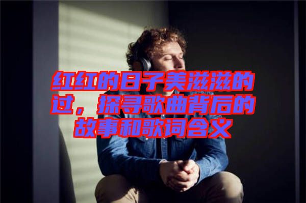 紅紅的日子美滋滋的過，探尋歌曲背后的故事和歌詞含義