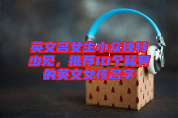 英文名女生小眾獨(dú)特少見，推薦10個(gè)稀有的英文女孩名字