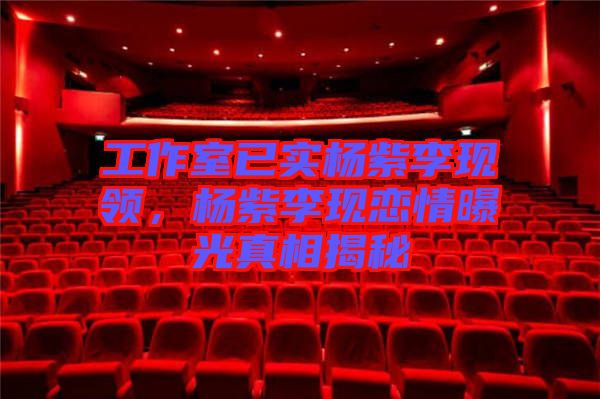 工作室已實楊紫李現(xiàn)領(lǐng)，楊紫李現(xiàn)戀情曝光真相揭秘