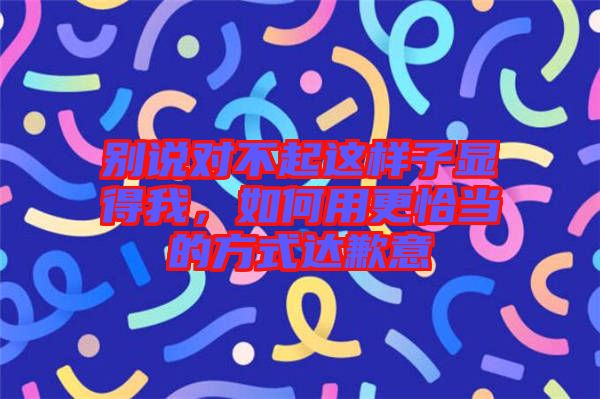 別說(shuō)對(duì)不起這樣子顯得我，如何用更恰當(dāng)?shù)姆绞竭_(dá)歉意